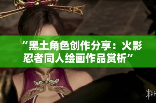“黑土角色创作分享：火影忍者同人绘画作品赏析”