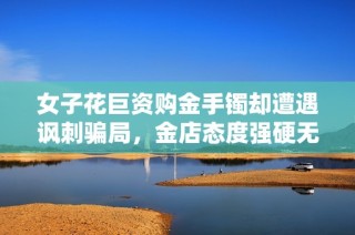 女子花巨资购金手镯却遭遇讽刺骗局，金店态度强硬无惧追责