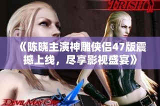 《陈晓主演神雕侠侣47版震撼上线，尽享影视盛宴》