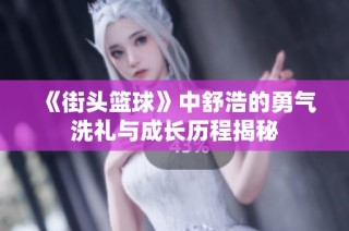 《街头篮球》中舒浩的勇气洗礼与成长历程揭秘