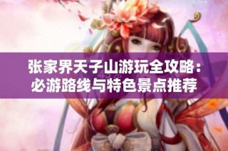 张家界天子山游玩全攻略：必游路线与特色景点推荐