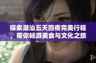 探索潮汕五天四夜完美行程，带你畅游美食与文化之旅