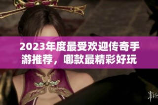 2023年度最受欢迎传奇手游推荐，哪款最精彩好玩