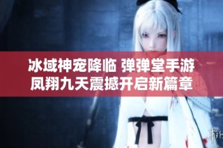 冰域神宠降临 弹弹堂手游凤翔九天震撼开启新篇章
