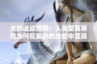 大熊迷你厨房：人类至高荣誉为何在美丽的终结中显现