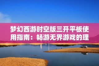 梦幻西游时空版三开平板使用指南：畅游无界游戏的理想选择