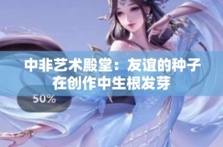 中非艺术殿堂：友谊的种子在创作中生根发芽