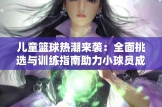 儿童篮球热潮来袭：全面挑选与训练指南助力小球员成长