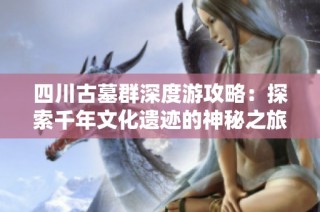 四川古墓群深度游攻略：探索千年文化遗迹的神秘之旅