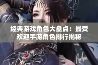 经典游戏角色大盘点：最受欢迎手游角色排行揭秘