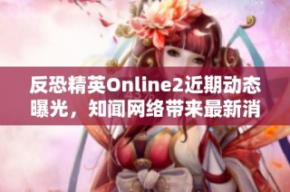 反恐精英Online2近期动态曝光，知闻网络带来最新消息解析