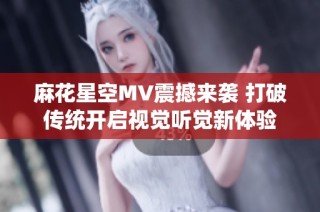 麻花星空MV震撼来袭 打破传统开启视觉听觉新体验