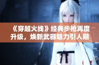 《穿越火线》经典步枪再度升级，焕新武器魅力引人期待