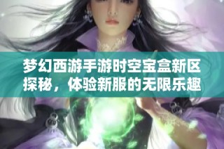 梦幻西游手游时空宝盒新区探秘，体验新服的无限乐趣与魅力