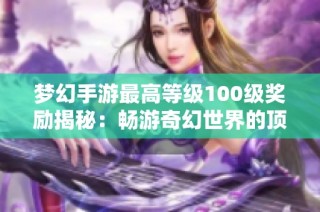 梦幻手游最高等级100级奖励揭秘：畅游奇幻世界的顶级福利