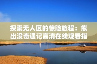 探索无人区的惊险旅程：熊出没奇遇记高清在线观看指南
