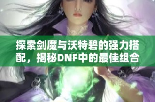探索剑魔与沃特碧的强力搭配，揭秘DNF中的最佳组合！