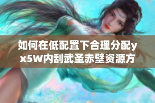 如何在低配置下合理分配yx5W内刮武圣赤壁资源方案解析