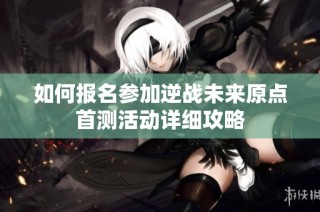 如何报名参加逆战未来原点首测活动详细攻略