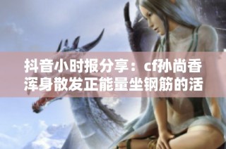 抖音小时报分享：cf孙尚香浑身散发正能量坐钢筋的活力瞬间