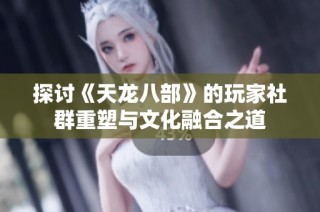 探讨《天龙八部》的玩家社群重塑与文化融合之道