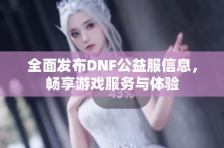 全面发布DNF公益服信息，畅享游戏服务与体验