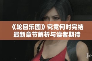 《轮回乐园》究竟何时完结 最新章节解析与读者期待