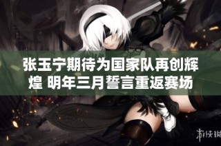 张玉宁期待为国家队再创辉煌 明年三月誓言重返赛场