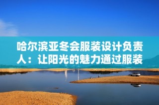 哈尔滨亚冬会服装设计负责人：让阳光的魅力通过服装绽放