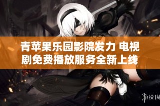 青苹果乐园影院发力 电视剧免费播放服务全新上线
