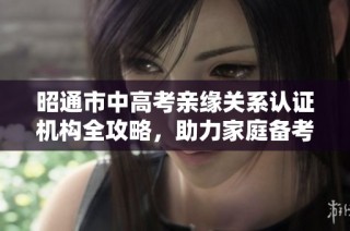 昭通市中高考亲缘关系认证机构全攻略，助力家庭备考