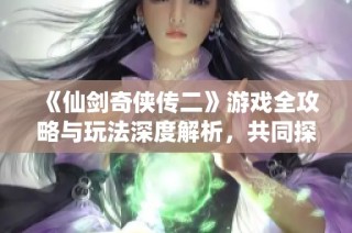《仙剑奇侠传二》游戏全攻略与玩法深度解析，共同探索经典之旅