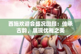 西施欢迎会盛况回顾：传承古韵，展现优雅之美
