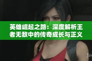 英雄崛起之路：深度解析王者无敌中的传奇成长与正义之光