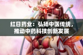 红日药业：弘扬中医传统，推动中药科技创新发展
