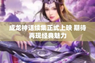 成龙神话续集正式上映 期待再现经典魅力