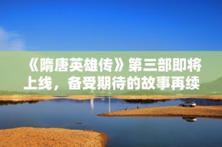 《隋唐英雄传》第三部即将上线，备受期待的故事再续传奇