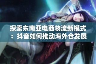 探索东南亚电商物流新模式：抖音如何推动海外仓发展