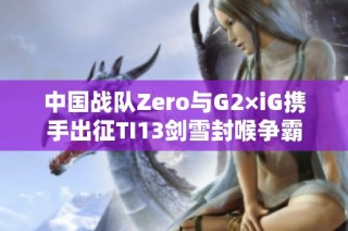 中国战队Zero与G2×iG携手出征TI13剑雪封喉争霸