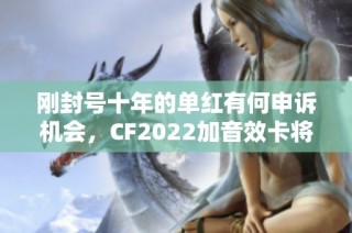 刚封号十年的单红有何申诉机会，CF2022加音效卡将带来怎样的变革