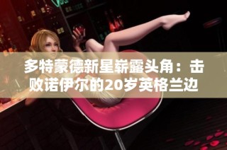 多特蒙德新星崭露头角：击败诺伊尔的20岁英格兰边锋