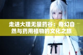 走进大理无量药谷：奇幻自然与药用植物的文化之旅