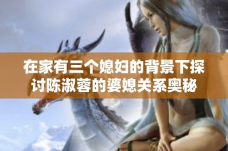 在家有三个媳妇的背景下探讨陈淑蓉的婆媳关系奥秘