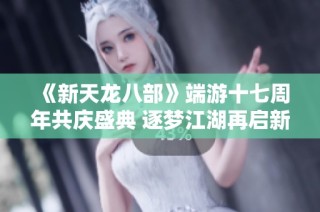 《新天龙八部》端游十七周年共庆盛典 逐梦江湖再启新篇章
