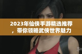 2023年仙侠手游精选推荐，带你领略武侠世界魅力