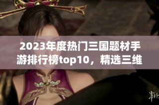 2023年度热门三国题材手游排行榜top10，精选三维游戏推荐