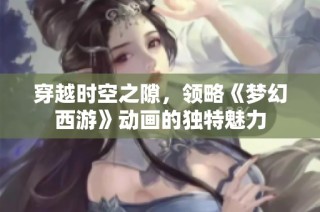 穿越时空之隙，领略《梦幻西游》动画的独特魅力