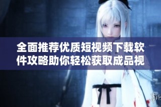 全面推荐优质短视频下载软件攻略助你轻松获取成品视频