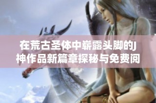 在荒古圣体中崭露头脚的J神作品新篇章探秘与免费阅览