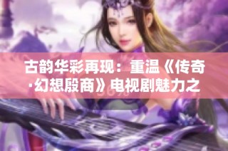 古韵华彩再现：重温《传奇·幻想殷商》电视剧魅力之旅